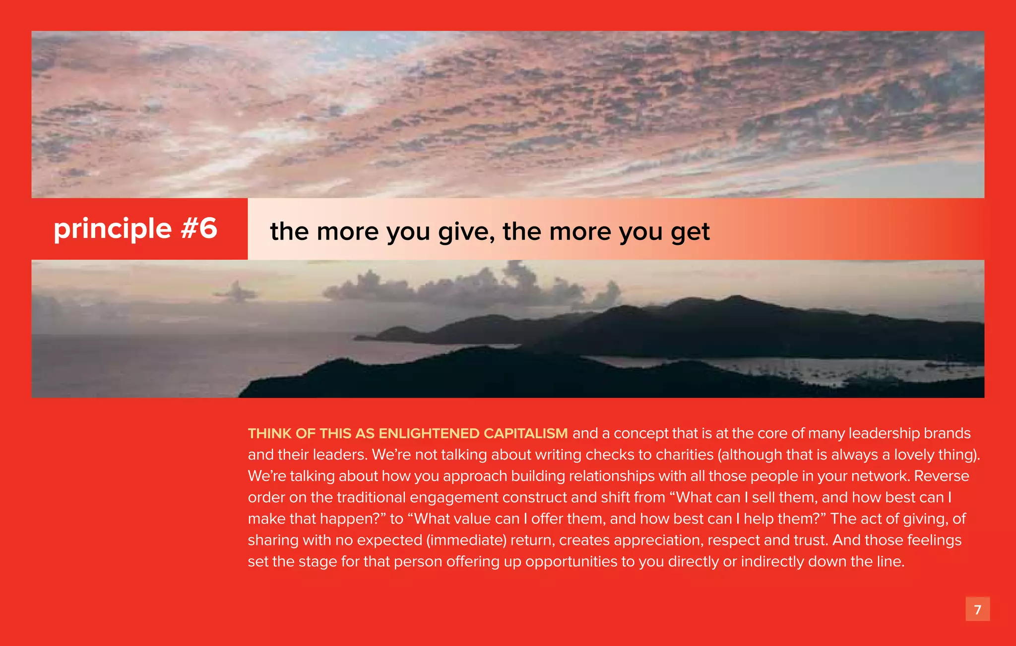 principle #6      the more you give, the more you get




               think of this as enlightened capitalism and a concept that is at the core of many leadership brands
               and their leaders. We’re not talking about writing checks to charities (although that is always a lovely thing).
               We’re talking about how you approach building relationships with all those people in your network. Reverse
               order on the traditional engagement construct and shift from “What can I sell them, and how best can I
               make that happen?” to “What value can I offer them, and how best can I help them?” The act of giving, of
               sharing with no expected (immediate) return, creates appreciation, respect and trust. And those feelings
               set the stage for that person offering up opportunities to you directly or indirectly down the line.

                                                                                                                              7
 