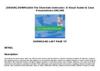 [EBOOK] DOWNLOAD The Chairside Instructor: A Visual Guide to Case
Presentations ONLINE
DONWLOAD LAST PAGE !!!!
DETAIL
Audiobook The Chairside Instructor: A Visual Guide to Case Presentations Laminated and spiral-bound with over 250 full-color photos and illustrations. Ideal for teaching students of dentistry, hygiene, and assisting how to communicate with patients or as a patient education resource in idental practices. Covers a wide range of prevention and treatment topics, including hygiene anatomy x-rays perio decay crown, bridge, dentures, root canal, and other restorations orthodontics cosmetic treatment TMJ pathologies and cracked tooth and bruxism. Updated content includes tooth erosion, gum recession and treatments, steps of cavity restoration (filling), tobacco and oral health, effects of sugar on teeth, and peri-implantitis.
Description
Laminated and spiral-bound with over 250 full-color photos and illustrations. Ideal for teaching students of dentistry, hygiene,
and assisting how to communicate with patients or as a patient education resource in idental practices. Covers a wide range of
prevention and treatment topics, including hygiene anatomy x-rays perio decay crown, bridge, dentures, root canal, and other
restorations orthodontics cosmetic treatment TMJ pathologies and cracked tooth and bruxism. Updated content includes tooth
erosion, gum recession and treatments, steps of cavity restoration (filling), tobacco and oral health, effects of sugar on teeth,
 