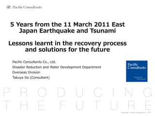 Copyright © Pacific Consultants Co., LTD.
5 Years from the 11 March 2011 East
Japan Earthquake and Tsunami
Lessons learnt in the recovery process
and solutions for the future
Pacific Consultants Co., Ltd.
Disaster Reduction and Water Development Department
Overseas Division
Takuya Ito (Consultant)
 