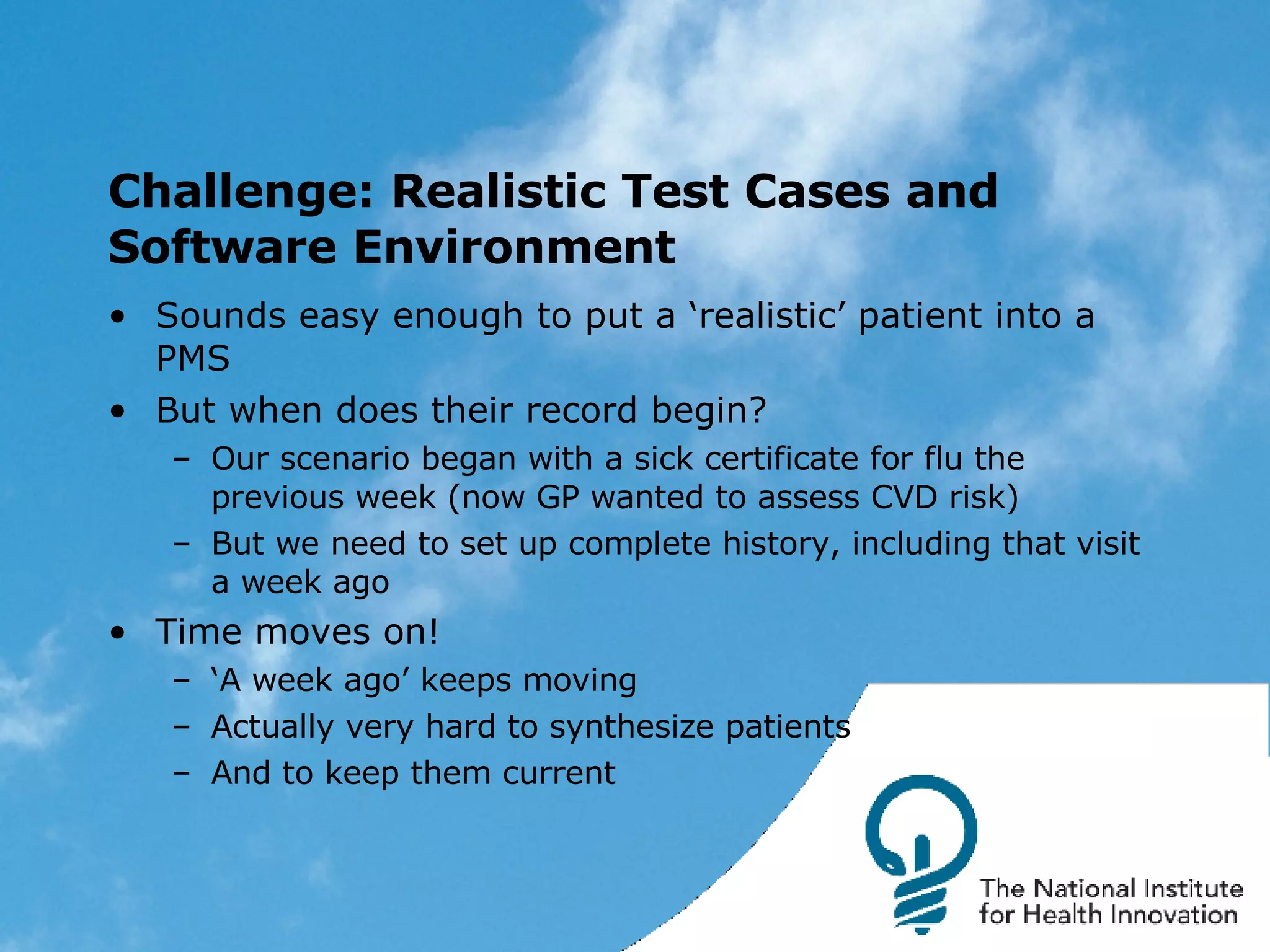 Challenge: Realistic Test Cases and Software Environment Sounds easy enough to put a ‘realistic’ patient into a PMS But when does their record begin? Our scenario began with a sick certificate for flu the previous week (now GP wanted to assess CVD risk) But we need to set up complete history, including that visit a week ago Time moves on! ‘ A week ago’ keeps moving Actually very hard to synthesize patients And to keep them current 