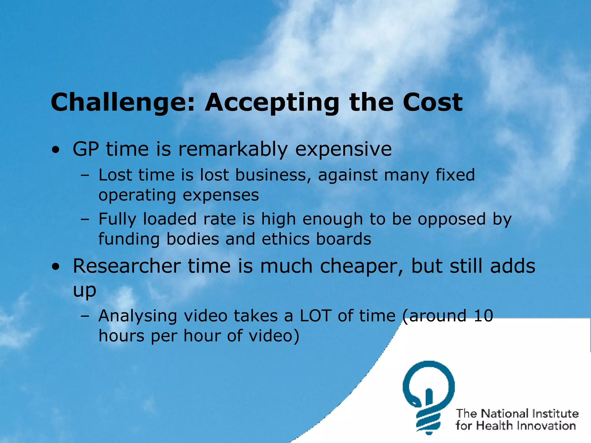 Challenge: Accepting the Cost GP time is remarkably expensive Lost time is lost business, against many fixed operating expenses Fully loaded rate is high enough to be opposed by funding bodies and ethics boards Researcher time is much cheaper, but still adds up Analysing video takes a LOT of time (around 10 hours per hour of video) 