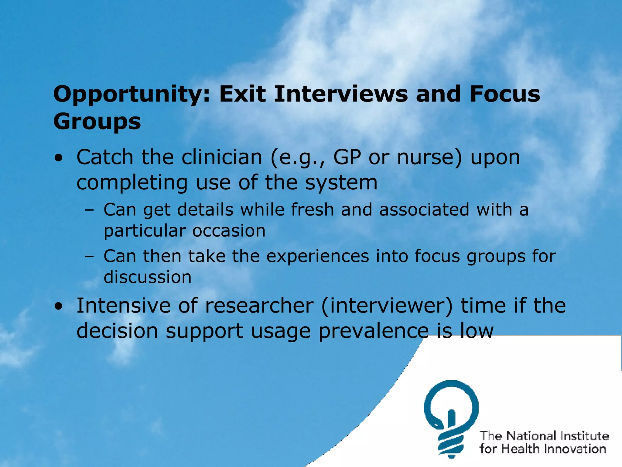 Opportunity: Exit Interviews and Focus Groups Catch the clinician (e.g., GP or nurse) upon completing use of the system Can get details while fresh and associated with a particular occasion Can then take the experiences into focus groups for discussion Intensive of researcher (interviewer) time if the decision support usage prevalence is low 