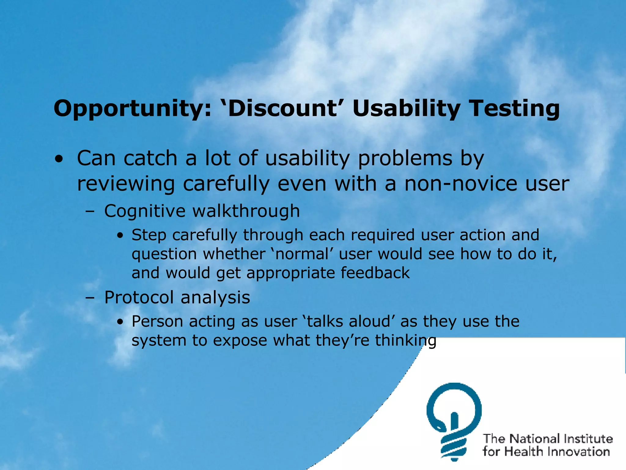 Opportunity: ‘Discount’ Usability Testing Can catch a lot of usability problems by reviewing carefully even with a non-novice user Cognitive walkthrough Step carefully through each required user action and question whether ‘normal’ user would see how to do it, and would get appropriate feedback Protocol analysis Person acting as user ‘talks aloud’ as they use the system to expose what they’re thinking 