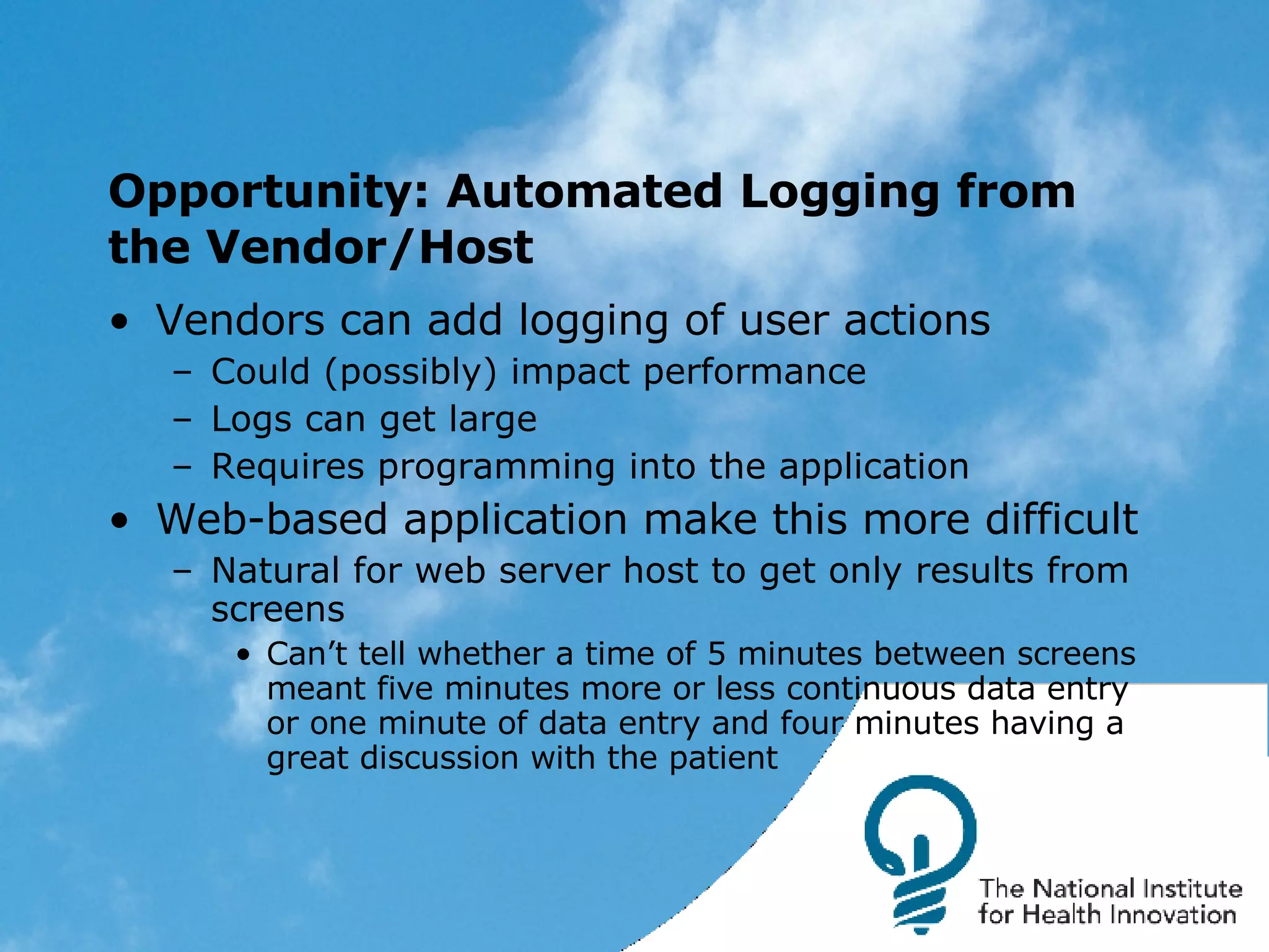 Opportunity: Automated Logging from the Vendor/Host Vendors can add logging of user actions Could (possibly) impact performance Logs can get large Requires programming into the application Web-based application make this more difficult Natural for web server host to get only results from screens Can’t tell whether a time of 5 minutes between screens meant five minutes more or less continuous data entry or one minute of data entry and four minutes having a great discussion with the patient 