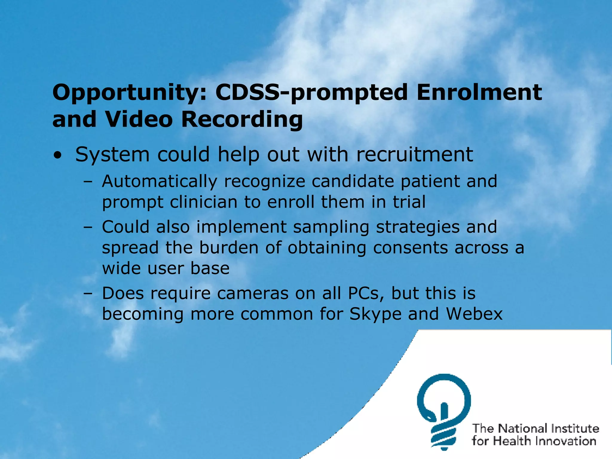 Opportunity: CDSS-prompted Enrolment and Video Recording System could help out with recruitment Automatically recognize candidate patient and prompt clinician to enroll them in trial Could also implement sampling strategies and spread the burden of obtaining consents across a wide user base Does require cameras on all PCs, but this is becoming more common for Skype and Webex 