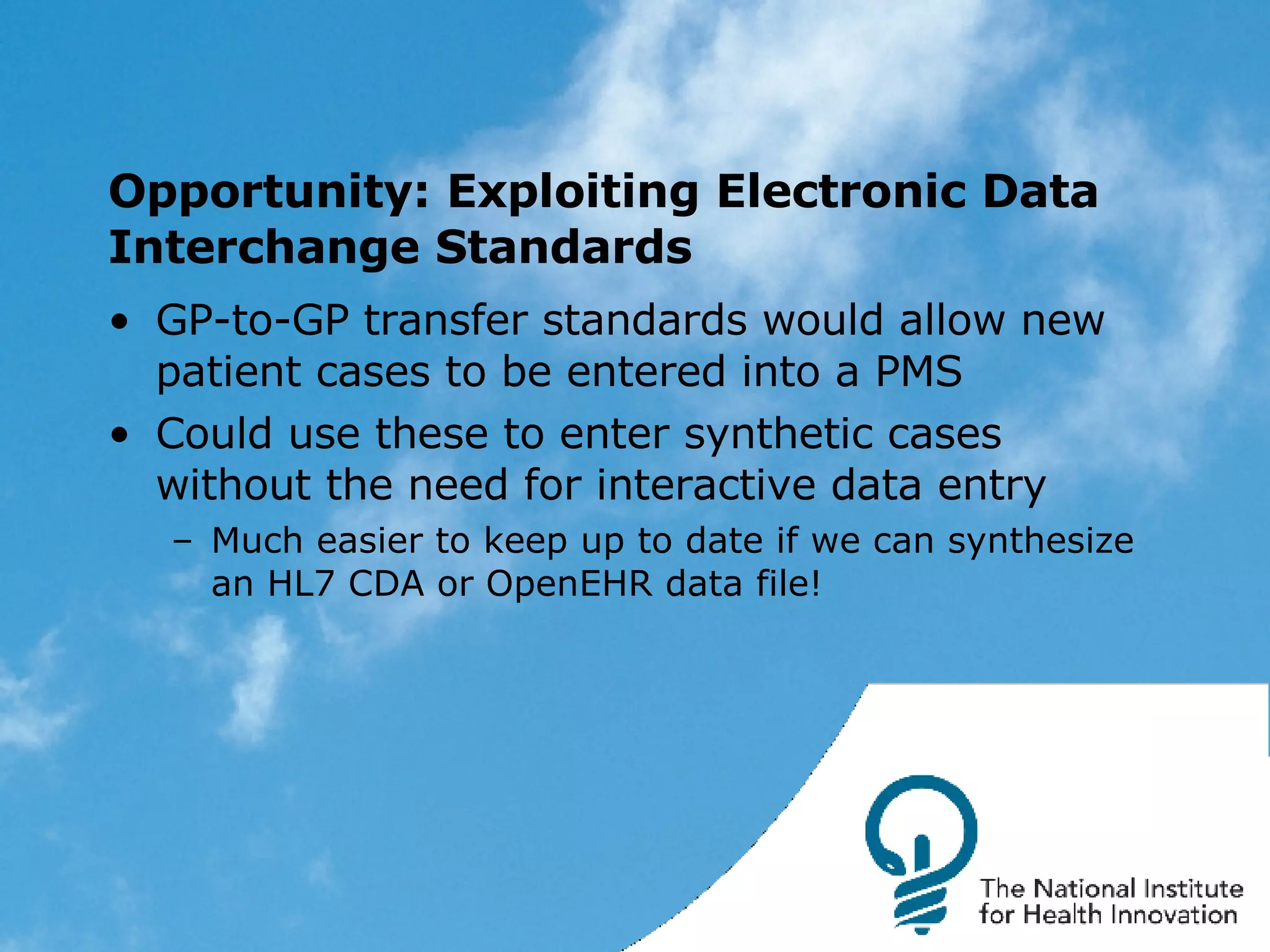 Opportunity: Exploiting Electronic Data Interchange Standards GP-to-GP transfer standards would allow new patient cases to be entered into a PMS Could use these to enter synthetic cases without the need for interactive data entry Much easier to keep up to date if we can synthesize an HL7 CDA or OpenEHR data file! 