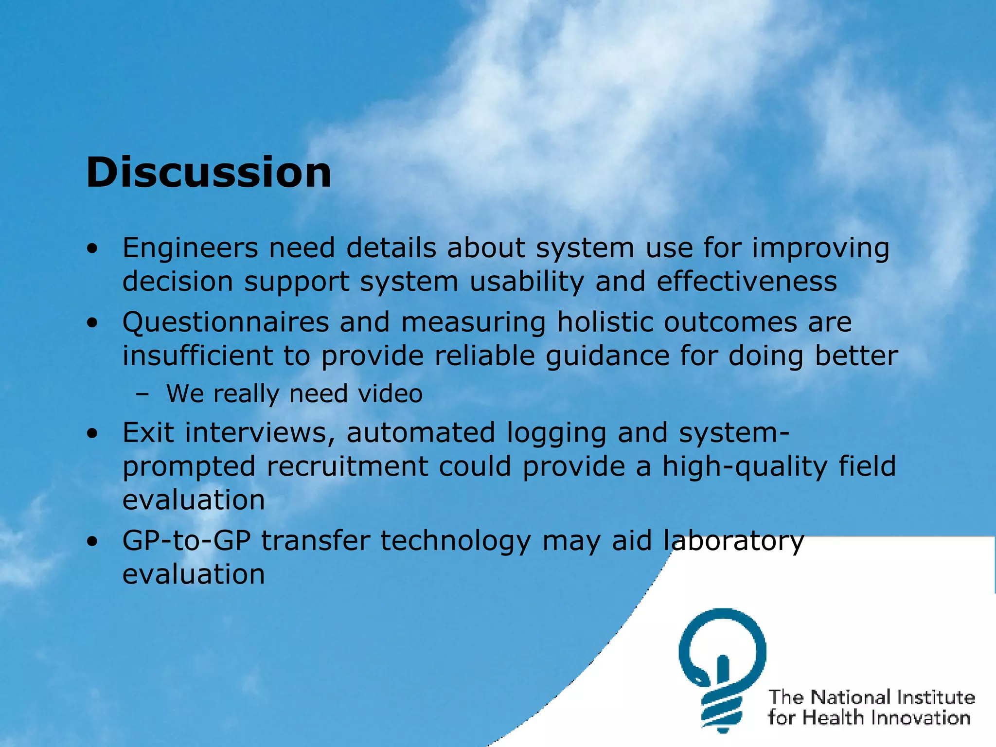 Discussion Engineers need details about system use for improving decision support system usability and effectiveness Questionnaires and measuring holistic outcomes are insufficient to provide reliable guidance for doing better We really need video Exit interviews, automated logging and system-prompted recruitment could provide a high-quality field evaluation GP-to-GP transfer technology may aid laboratory evaluation 