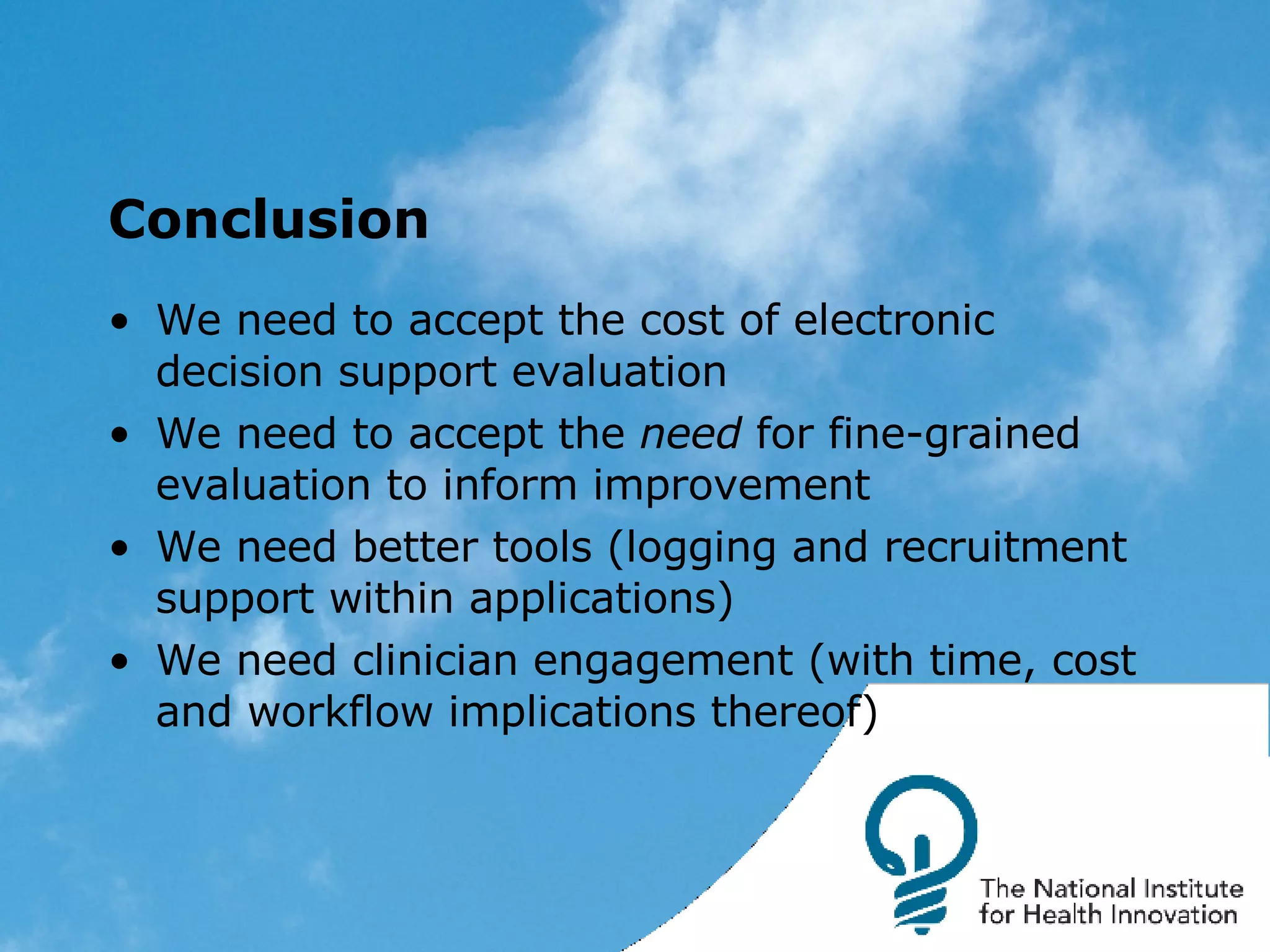 Conclusion We need to accept the cost of electronic decision support evaluation We need to accept the  need  for fine-grained evaluation to inform improvement We need better tools (logging and recruitment support within applications) We need clinician engagement (with time, cost and workflow implications thereof) 