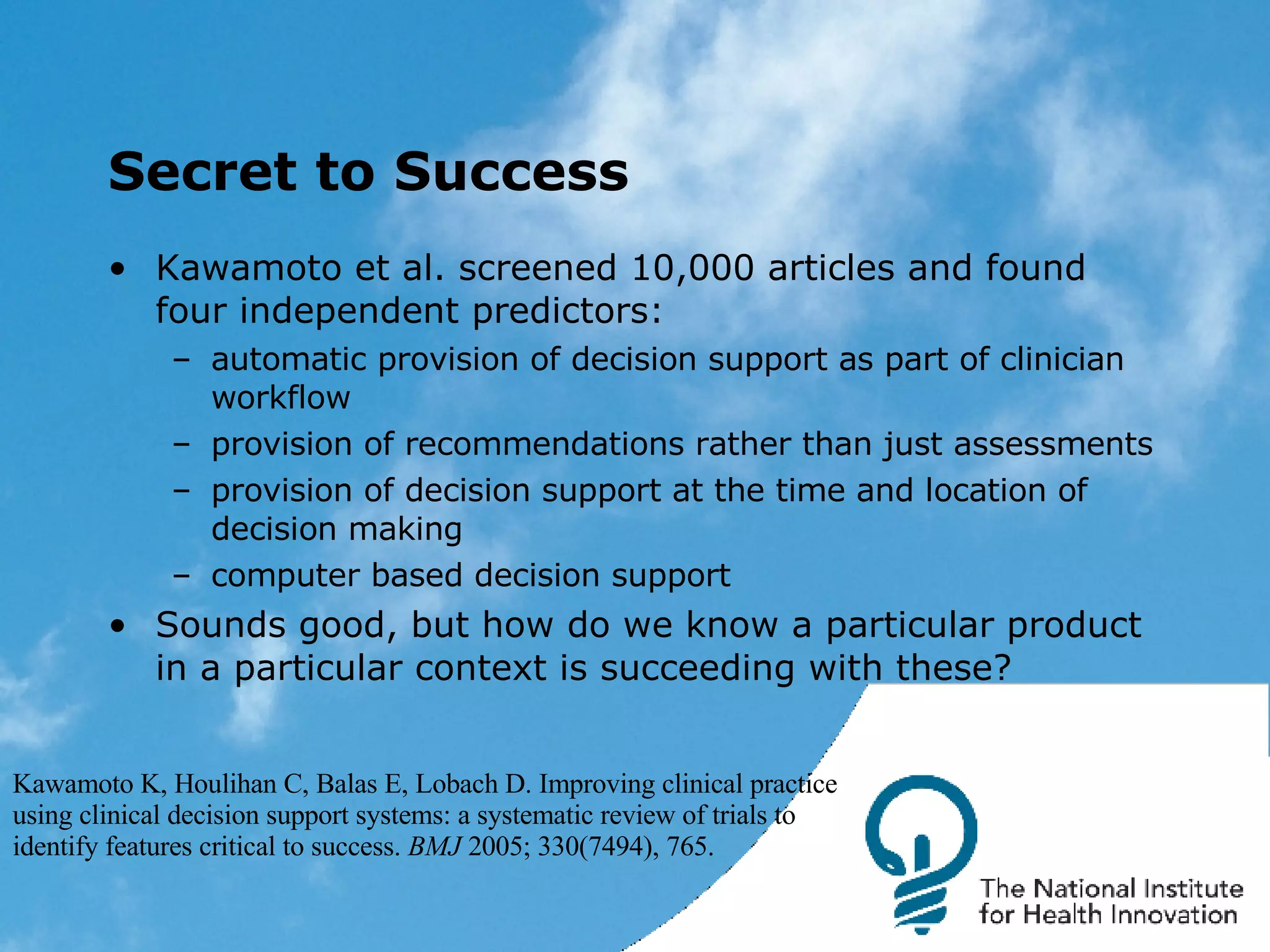 Secret to Success Kawamoto et al. screened 10,000 articles and found four independent predictors: automatic provision of decision support as part of clinician workflow provision of recommendations rather than just assessments provision of decision support at the time and location of decision making computer based decision support Sounds good, but how do we know a particular product in a particular context is succeeding with these? Kawamoto K, Houlihan C, Balas E, Lobach D. Improving clinical practice using clinical decision support systems: a systematic review of trials to identify features critical to success.  BMJ  2005; 330(7494), 765.  