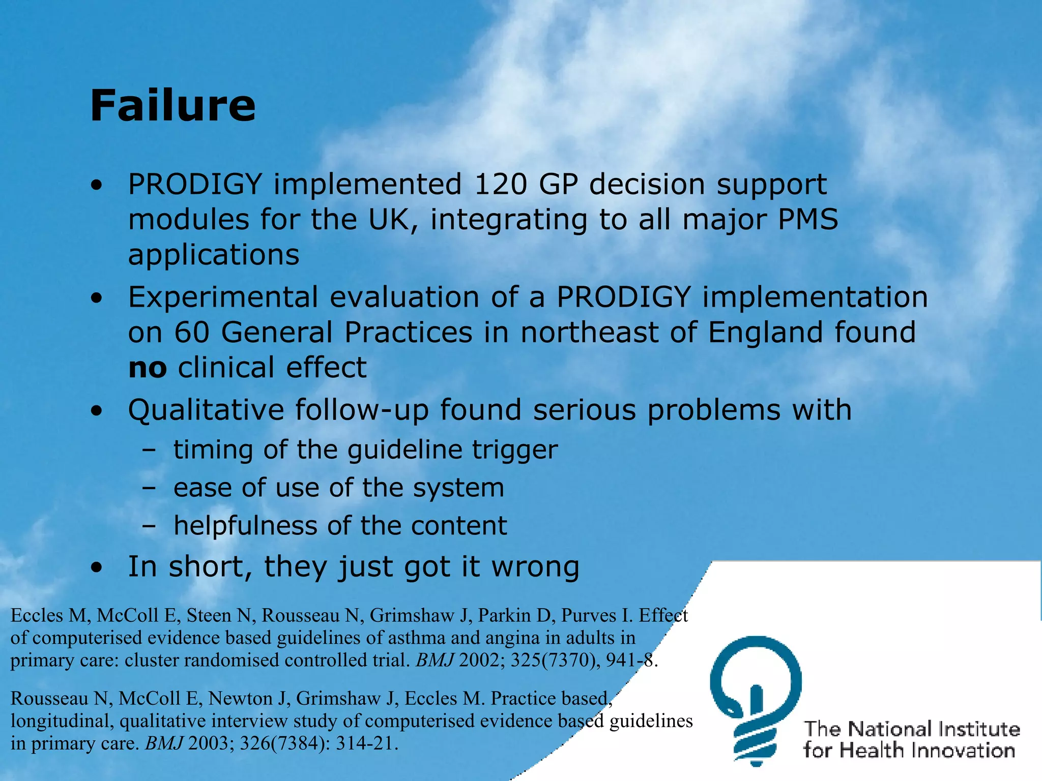 Failure PRODIGY implemented 120 GP decision support modules for the UK, integrating to all major PMS applications Experimental evaluation of a PRODIGY implementation on 60 General Practices in northeast of England found  no  clinical effect Qualitative follow-up found serious problems with timing of the guideline trigger ease of use of the system helpfulness of the content  In short, they just got it wrong Eccles M, McColl E, Steen N, Rousseau N, Grimshaw J, Parkin D, Purves I. Effect of computerised evidence based guidelines of asthma and angina in adults in primary care: cluster randomised controlled trial.  BMJ  2002; 325(7370), 941-8. Rousseau N, McColl E, Newton J, Grimshaw J, Eccles M. Practice based, longitudinal, qualitative interview study of computerised evidence based guidelines in primary care.  BMJ  2003; 326(7384): 314-21.  