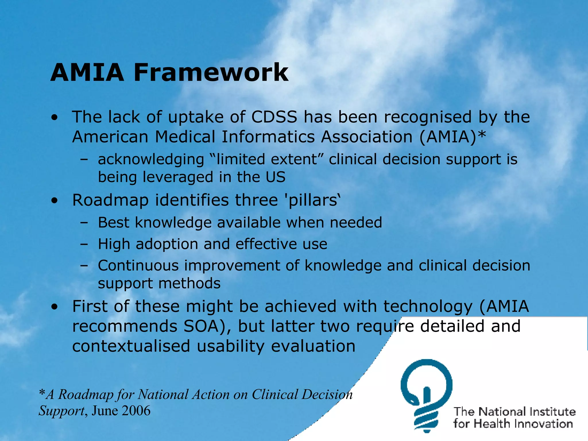 AMIA Framework The lack of uptake of CDSS has been recognised by the American Medical Informatics Association (AMIA)* acknowledging “limited extent” clinical decision support is being leveraged in the US Roadmap identifies three 'pillars‘ Best knowledge available when needed High adoption and effective use Continuous improvement of knowledge and clinical decision support methods  First of these might be achieved with technology (AMIA recommends SOA), but latter two require detailed and contextualised usability evaluation * A Roadmap for National Action on Clinical Decision Support , June 2006 