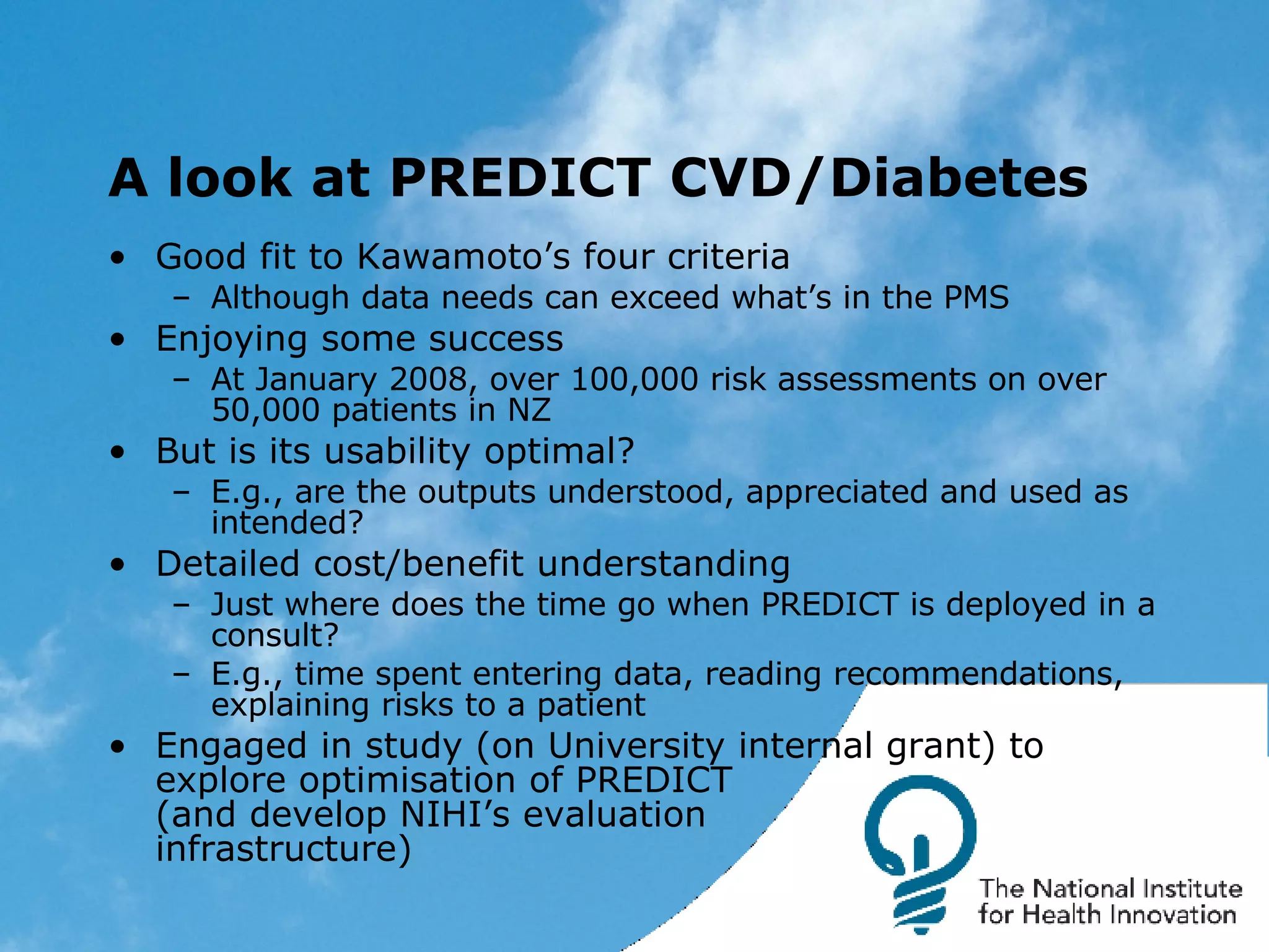 A look at PREDICT CVD/Diabetes Good fit to Kawamoto’s four criteria Although data needs can exceed what’s in the PMS Enjoying some success At January 2008, over 100,000 risk assessments on over 50,000 patients in NZ But is its usability optimal? E.g., are the outputs understood, appreciated and used as intended? Detailed cost/benefit understanding Just where does the time go when PREDICT is deployed in a consult? E.g., time spent entering data, reading recommendations, explaining risks to a patient Engaged in study (on University internal grant) to explore optimisation of PREDICT (and develop NIHI’s evaluation infrastructure) 