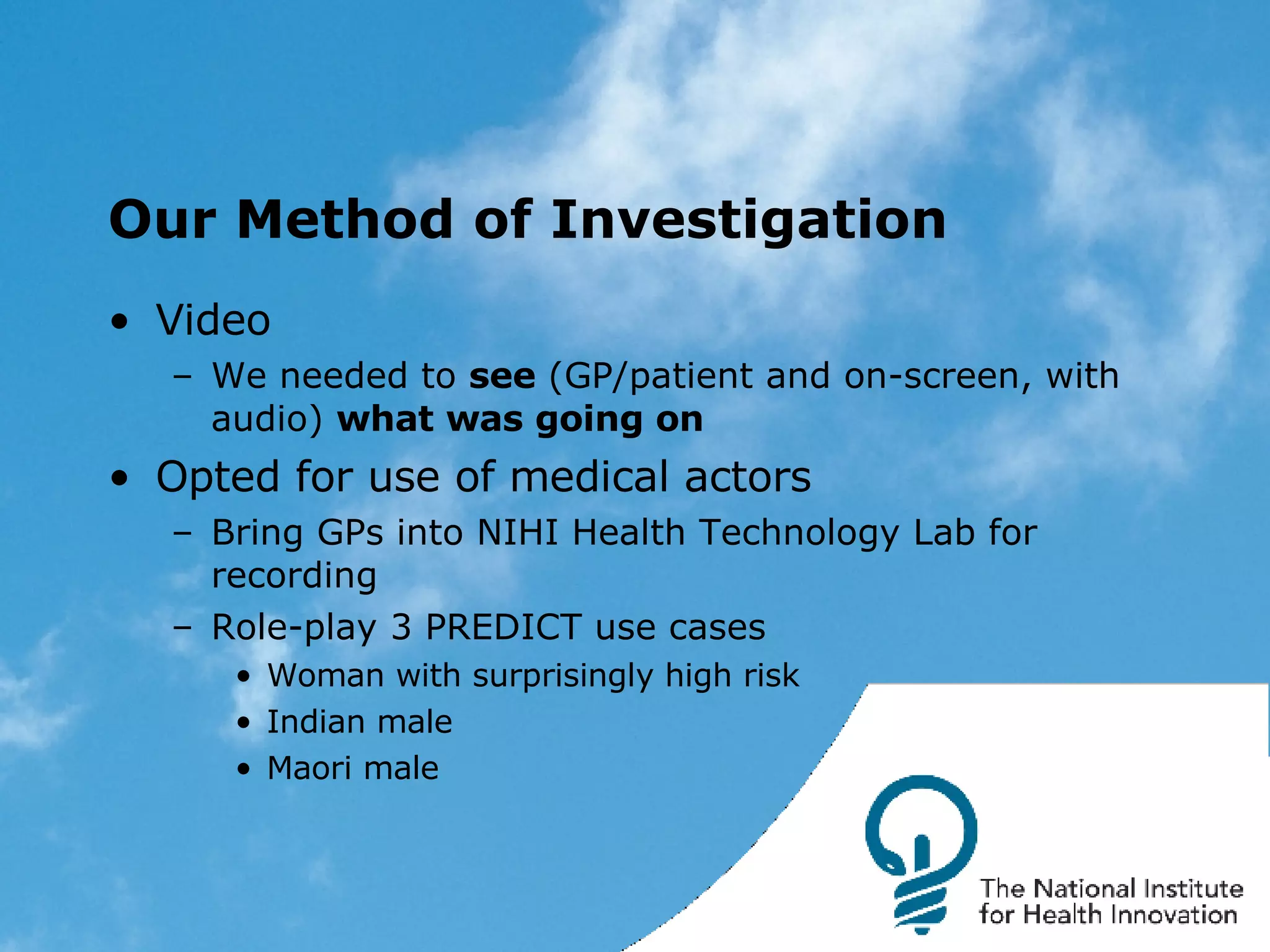 Our Method of Investigation Video We needed to  see  (GP/patient and on-screen, with audio)  what was going on Opted for use of medical actors Bring GPs into NIHI Health Technology Lab for recording Role-play 3 PREDICT use cases Woman with surprisingly high risk Indian male Maori male 