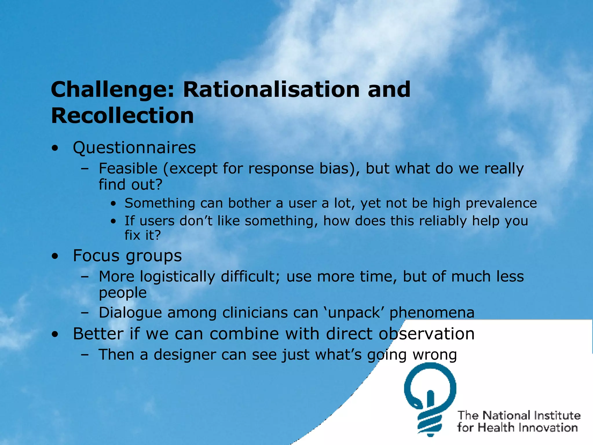 Challenge: Rationalisation and Recollection Questionnaires Feasible (except for response bias), but what do we really find out? Something can bother a user a lot, yet not be high prevalence If users don’t like something, how does this reliably help you fix it? Focus groups More logistically difficult; use more time, but of much less people Dialogue among clinicians can ‘unpack’ phenomena Better if we can combine with direct observation Then a designer can see just what’s going wrong 