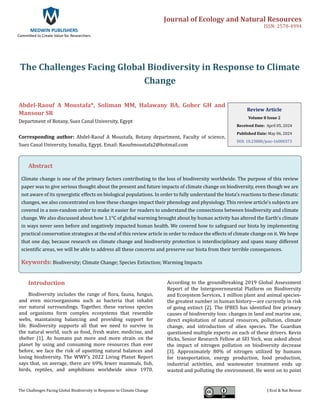 Journal of Ecology and Natural Resources
ISSN: 2578-4994
MEDWIN PUBLISHERS
Committed to Create Value for Researchers
The Challenges Facing Global Biodiversity in Response to Climate Change J Ecol & Nat Resour
The Challenges Facing Global Biodiversity in Response to Climate
Change
Abdel-Raouf A Moustafa*, Soliman MM, Halawany BA, Goher GH and
Mansour SR
Department of Botany, Suez Canal University, Egypt
Corresponding author: Abdel-Raouf A Moustafa, Botany department, Faculty of science,
Suez Canal University, Ismailia, Egypt, Email: Raoufmoustafa2@hotmail.com
Review Article
Volume 8 Issue 2
Received Date: April 05, 2024
Published Date: May 06, 2024
DOI: 10.23880/jenr-16000373
Abstract
Climate change is one of the primary factors contributing to the loss of biodiversity worldwide. The purpose of this review
paper was to give serious thought about the present and future impacts of climate change on biodiversity, even though we are
not aware of its synergistic effects on biological populations. In order to fully understand the biota's reactions to these climatic
changes, we also concentrated on how these changes impact their phenology and physiology. This review article's subjects are
covered in a non-random order to make it easier for readers to understand the connections between biodiversity and climate
change. We also discussed about how 1.1°C of global warming brought about by human activity has altered the Earth's climate
in ways never seen before and negatively impacted human health. We covered how to safeguard our biota by implementing
practical conservation strategies at the end of this review article in order to reduce the effects of climate change on it. We hope
that one day, because research on climate change and biodiversity protection is interdisciplinary and spans many different
scientific areas, we will be able to address all these concerns and preserve our biota from their terrible consequences.
Keywords: Biodiversity; Climate Change; Species Extinction; Warming Impacts
Introduction
Biodiversity includes the range of flora, fauna, fungus,
and even microorganisms such as bacteria that inhabit
our natural surroundings. Together, these various species
and organisms form complex ecosystems that resemble
webs, maintaining balancing and providing support for
life. Biodiversity supports all that we need to survive in
the natural world, such as food, fresh water, medicine, and
shelter [1]. As humans put more and more strain on the
planet by using and consuming more resources than ever
before, we face the risk of upsetting natural balances and
losing biodiversity. The WWF’s 2022 Living Planet Report
says that, on average, there are 69% fewer mammals, fish,
birds, reptiles, and amphibians worldwide since 1970.
According to the groundbreaking 2019 Global Assessment
Report of the Intergovernmental Platform on Biodiversity
and Ecosystem Services, 1 million plant and animal species-
the greatest number in human history—are currently in risk
of going extinct [2]. The IPBES has identified five primary
causes of biodiversity loss: changes in land and marine use,
direct exploitation of natural resources, pollution, climate
change, and introduction of alien species. The Guardian
questioned multiple experts on each of these drivers. Kevin
Hicks, Senior Research Fellow at SEI York, was asked about
the impact of nitrogen pollution on biodiversity decrease
[3]. Approximately 80% of nitrogen utilized by humans
for transportation, energy production, food production,
industrial activities, and wastewater treatment ends up
wasted and polluting the environment. He went on to point
 