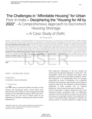 The Challenges in “Affordable Housing” for Urban
Poor in India – Deciphering the “Housing for All by
2022” - A Comprehensive Approach to Decrement
Housing Shortage
– A Case Study of Delhi.
AR. Noopur gupta
Abstract - Housing for All is a paramount problem in the nation for low-income groups. The market forces are delivering houses to middle and higher
income groups since they are considered marketable. The gap between the supply and demand of affordable homes to low-income groups is escalating,
since it is impossible to develop homes within their affordable limits for this housing segments. Affordability for urban poor should not exceed rent/EMI
30% of the household’s gross monthly income. Therefore, the supply of housing to such housing segments is appalling. The shortfall in market backing to
poor households restricts the delivery of houses for them and hinder an opportunity of aspiring households, resulting in escalating financial burden on
poor. Therefore, the role of government becomes imperative. The central government appreciated the problem and launched new “Housing for All by
2022” policy in 2015 with its four vertical components to achieve affordability and Housing for all for poor households. Moreover, the scheme launched
with an aspiration of providing 20 million housing units to urban poor households is based on former Housing for All policies. The study attempted to
evaluate the various national housing policies to decode “Housing for All by 2022” with the help of previous affordable policies – NSDP, BSUP, and RAY.
The section of existing housing backlog situation analysis puts forward the proportions of access to housing and basic services in National Capital Territory
of Delhi. The suggested recommendations for “Housing for All by 2022” from expertise, field visit, and policies evaluation could help the government to
achieve the scheme’s target. The evaluation has backed that the government needs to fasten efforts by introducing numerous requisite policies and
regulation for empowering EWS/LIG households.
Keywords - Affordable Housing, Constraints in Affordable Housing, Housing for All policies, NSDP, RAY, BSUP, PMAY, Deciphering “Housing for All by
2022”.
PART I: LITERATURE STUDY
CHAPTER 1
GENERAL BACKGROUND
1.1 Introduction
1.1.1 Housing is a paramount problem nowadays in both
national and international forums. United Nation (UN)
habitat declares that 3 billion of world’s population shortfall
housing and need affordable housing by 2030. India, the 7th
largest country by area and 2nd largest nation by the
population of 1.34 billion, contributing one-fourth of world’s
population.[1]
1 Metropolis is large city, a hub of economic, political, and cultural center of
a country or region, an important hub for regional and international
connection. Source: oxford dictionary.
1.1.2 Large-scale urbanization in last few decades has
continuously increased the population in “urban areas”. The
demographic trends have estimated that India’s urban
population would inflate by 80 million by 2025 [2]. “Urban-
rural migration” is an indispensable factor for upsurged
urbanization. By virtue of assimilation of an exceptional
livelihood and employment opportunities attracts people to
migrant to urban areas. The estimation of almost 65 million
households in India currently lives in “Informal
Settlements” under extremely precarious conditions [1].
1.1.3 An “Informality” in India is diffused not only on the
centralized location, nevertheless, today it is deliberately
widened towards the peripheries of major cities. The deficit
of housing are unceasingly resulted in the proliferation of
“Slums” in remarkably Indian “Metropolis”1. Therefore, the
housing market are seemed inefficient to bridge the gap
International Journal of Scientific & Engineering Research Volume 9, Issue 7, July-2018
ISSN 2229-5518
341
IJSER © 2018
http://www.ijser.org
IJSER
 