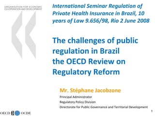 International Seminar Regulation of Private Health Insurance in Brazil, 10 years of Law 9.656/98, Rio 2 June 2008 The challenges of public regulation in Brazil the OECD Review on Regulatory Reform Mr. Stéphane Jacobzone Principal Administrator Regulatory Policy Division Directorate for Public Governance and Territorial Development 