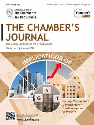 180 cm
October
2022
|
Vol
.
XI
|
No.
1
THE
CHAMBER’S
JOURNAL
9 mm
DEPOSITS
140
Printed and Published by Shri Kishor D. Vanjara on behalf of The Chamber of Tax Consultants, 3 Rewa Chambers, Ground Floor, 31, New Marine Lines,
Mumbai - 400 020 and Printed at Finesse Graphics & Prints Pvt. Ltd., 309 Parvati Industrial Premises, Sun Mill Compound, Lower Parel (W),
Mumbai - 400 013. Tel.: 4036 4600 and published at The Chamber of Tax Consultants, 3, Rewa Chambers, Ground Floor, 31, New Marine Lines,
Mumbai-400020.Editor:VipulK.Choksi
No. MCS/149/2022-24
R.N.I. No. MAHENG/2012/47041
Date of Publishing 12th of Every Month
Posted at the Mumbai Patrika Channel
Sorting Office, Mumbai 400 001.
Date of Posting: 15th-16th of Every Month
The
Chamber’s
Journal
240
cm
Vol. XI | No. 2 | November 2022
No. MCS/149/2022-24 / R.N.I. No. MAHENG/2012/47041 - Total Pages: 140
Chamber's
CADRE
TIO
A N
C
I S
L O
P F
M
I
Income Tax on Joint
Development /
Re-development
of Proprty
 