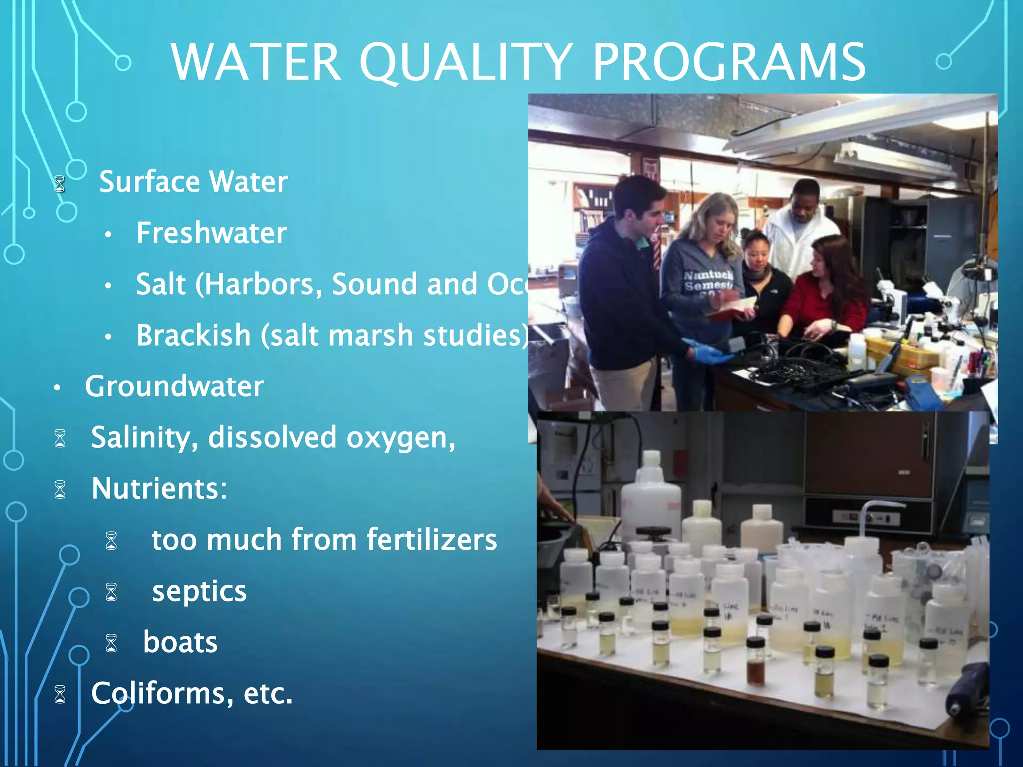 WATER QUALITY PROGRAMS
 Surface Water
• Freshwater
• Salt (Harbors, Sound and Ocean)
• Brackish (salt marsh studies)
• Groundwater
 Salinity, dissolved oxygen,
 Nutrients:
 too much from fertilizers
 septics
 boats
 Coliforms, etc.
 