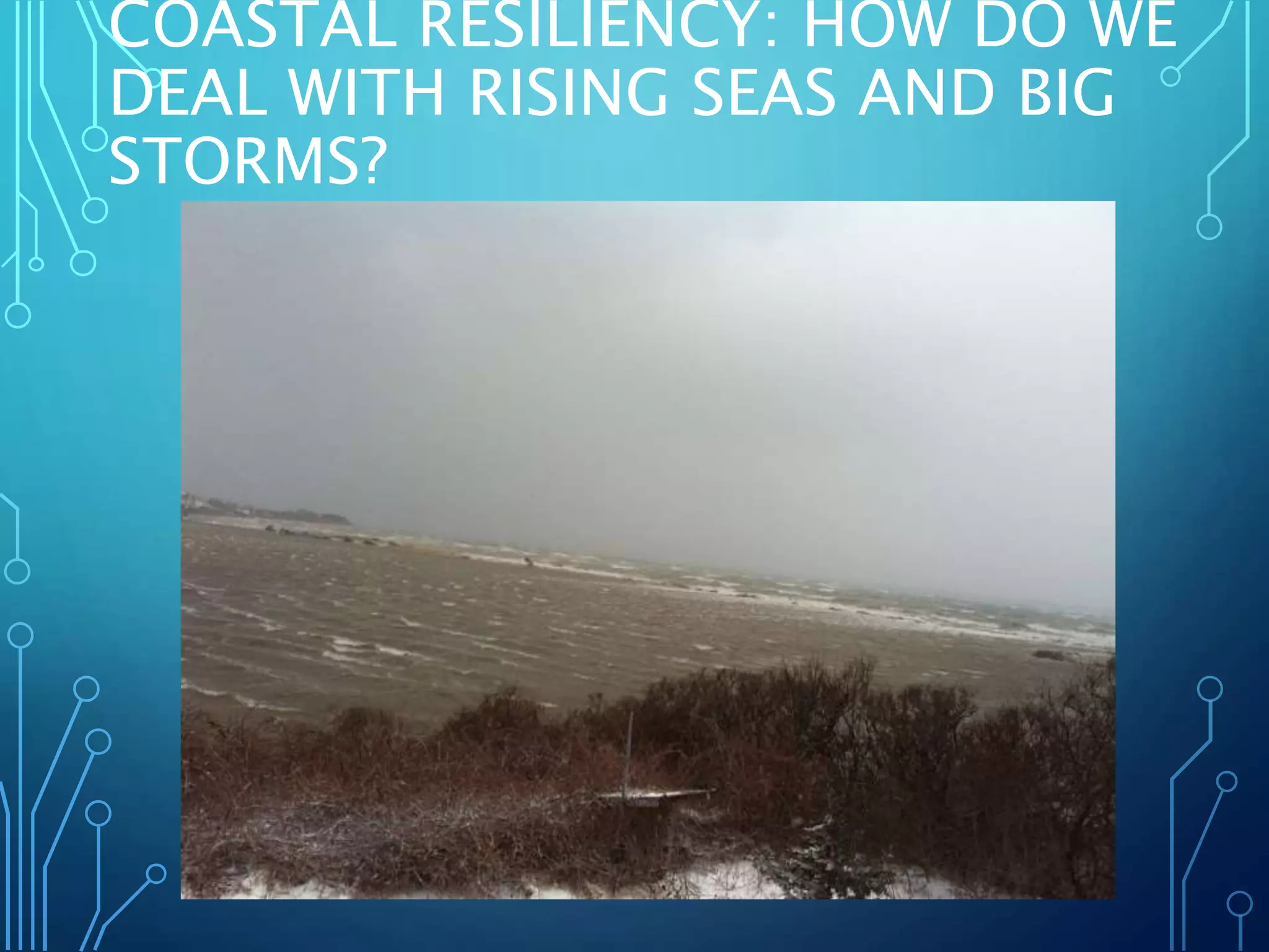 COASTAL RESILIENCY: HOW DO WE
DEAL WITH RISING SEAS AND BIG
STORMS?
 