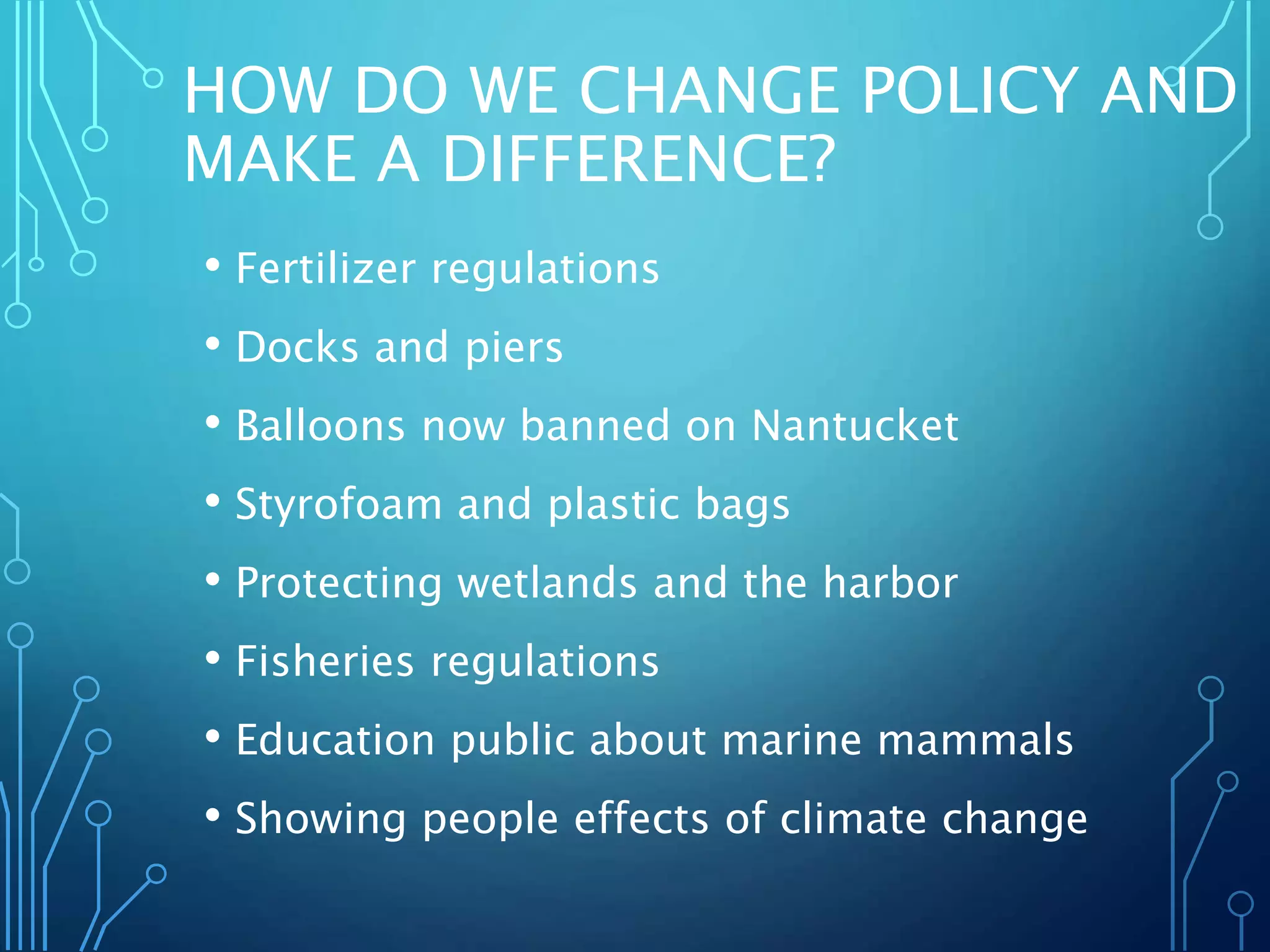 HOW DO WE CHANGE POLICY AND
MAKE A DIFFERENCE?
• Fertilizer regulations
• Docks and piers
• Balloons now banned on Nantucket
• Styrofoam and plastic bags
• Protecting wetlands and the harbor
• Fisheries regulations
• Education public about marine mammals
• Showing people effects of climate change
 