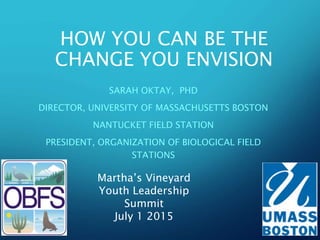 HOW YOU CAN BE THE
CHANGE YOU ENVISION
SARAH OKTAY, PHD
DIRECTOR, UNIVERSITY OF MASSACHUSETTS BOSTON
NANTUCKET FIELD STATION
PRESIDENT, ORGANIZATION OF BIOLOGICAL FIELD
STATIONS
Martha’s Vineyard
Youth Leadership
Summit
July 1 2015
 
