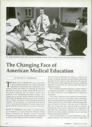 Dr. Myles Sheehan works with a group of medical students at the medical school of Loyola University Chicago.




The Changing Face of
American Medical Education
                                                               Stritch School of Medicine in Chicago. I believe the
            By MYLES N. SHEEHAN                                changes in medical education are much needed and provide
                                                               great hope for Ihe creation of new physicians who can treat


T      HE PRACTICE OE MEDICINE in the United States
       is being reshaped. Managed ciire. health maintenance
       organizations, preferred provider organizations and a
number of other new entines are replacing the individual
physician, fee for service mtxlel. Along with the ways doc-
                                                               the whole person while juggling the sometimes conflicting
                                                               imperatives of personal care and the mixed blessings of
                                                               high-tech medicine.
                                                                  Why is medical education changing so much? Partly, it
                                                               is changing in response to changes in medical practice.
tors practice medicine, the way medical schools teach          Two other reasons give some insight into the impetus for
medicine is also undergoing tremendous change. These           the changes.
changes aim to provide medical student.s with the knowl-          First, many Americans have expressed dissatisfaclion
edge, skills and attitudes necessary to provide good medical   in recent years with an increasingly high-technology,
caie in a future where there is much uncertainty about how     super-specialized approach to patient care that leaves indi-
medicine will be practiced. As a physician involved with       viduals feeling alone in their illness. Although people still
work in curriculum development for several years, first at     desire technical excellence, most also want to feel that
Harvard Medical School and now at Lciyola University's         they have a physician who cares for them as a person,
                                                               Consequently future doctors will have to be educated in
MYLES N. SHEEHAN, S.J., M.D., is assistant profes-             more than the mechanisms of disease; they will have to
sor of medicine at Loyola University Chicago's Stritch         learn how to listen to patients and know ways to care tbat
School of Medicine. Dr. Sheehan's work in curriculum           go beyond the purely technical.
development and geriatric medical education is supported          Second, because there is so much infonnation to learn,
in pan by a fellowship liom Ihe Brixtkdale Foundation.         medical educators find themselves forced to adapt their


14                                                                                      AMERICA       FEBRUARY 10, 1996
 