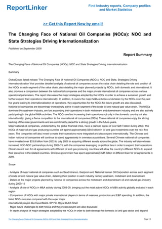 Find Industry reports, Company profiles
ReportLinker                                                                                                       and Market Statistics



                                              >> Get this Report Now by email!

The Changing Face of National Oil Companies (NOCs): NOC and
State Strategies Driving Internationalization
Published on September 2009

                                                                                                                                 Report Summary

The Changing Face of National Oil Companies (NOCs): NOC and State Strategies Driving Internationalization


Summary


GlobalData's latest release 'The Changing Face of National Oil Companies (NOCs): NOC and State, Strategies Driving
Internationalization' that provides detailed analysis of national oil companies across the value chain detailing the role and position of
the NOCs in each segment of the value chain, also detailing the major planned projects by NOCs, both domestic and international. It
also provides a comparison between the national oil companies and the major private international oil companies across various
operational parameters. The report discusses the major strategies adopted by the NOCs in order to achieve a sustained growth and
further expand their operations internationally. In addition, it covers the major M&A activities undertaken by the NOCs over the past
five years leading to internationalization of operations. Key opportunities for the NOCs for future growth are also discussed.
National oil companies are becomingly increasingly active in each segment of the crude oil and natural gas value chain. The NOCs
dominate the upstream industry, are fast expanding their operations in both midstream and downstream industry and are also actively
participating in the global M&A activities. The NOCs are fast increasing their operations not only in the domestic country but also
internationally, giving a fierce competition to the international oil companies (IOCs). These national oil companies enjoy the strong
backing of the state governments and are comfortably placed for a strong growth in the future years.
Major national oil companies, undeterred by the global financial crisis, have a planned capex of over $261 billion during 2009. The
NOCs of major oil and gas producing countries will spend approximately $540 billion in oil and gas investments over the next five
years. The companies will also invest to make their operations more integrated and also expand internationally. The Chinese and
Indian national oil companies will continue to spend aggressively in overseas acquisitions. Several Chinese national oil companies
have invested over $33.8 billion from 2003 to July 2009 in acquiring different assets across the globe. The industry will also witness
increased NOC-NOC partnerships during 2009-15, with the companies leveraging on political ties in order to expand their operations.
China's recent loan for oil agreements with different oil and gas producing countries will allow the country's different NOCs to expand
their presence in the related countries. Chinese government has spent approximately $45 billion in different loan for oil agreements in
2009.


Scope


- Analysis of major national oil companies such as Saudi Aranco, Gazprom and National Iranian Oil Corporation across each segment
of crude oil and natural gas value chain, detailing their position in each industry namely upstream, midstream and downstream
- Details of the major projects planned by national oil companies across the midstream and downstream oil and natural gas industry
during 2009-15
- Analysis of role of NOCs in M&A activity during 2003-09, bringing out the most active NOCs in M&A activity globally and also in each
region
- Comparison of NOCs with major private international players in terms of reserves, production and E&P spending. In addition, the
listed NOCs are also compared with the super major
international players like ExxonMobil, BP Plc, Royal Dutch Shell
- Major future challenges to both NOCs and the private players are also discussed
- In depth analysis of major strategies adopted by the NOCs in order to both develop the domestic oil and gas sector and expand


The Changing Face of National Oil Companies (NOCs): NOC and State Strategies Driving Internationalization                                     Page 1/8
 