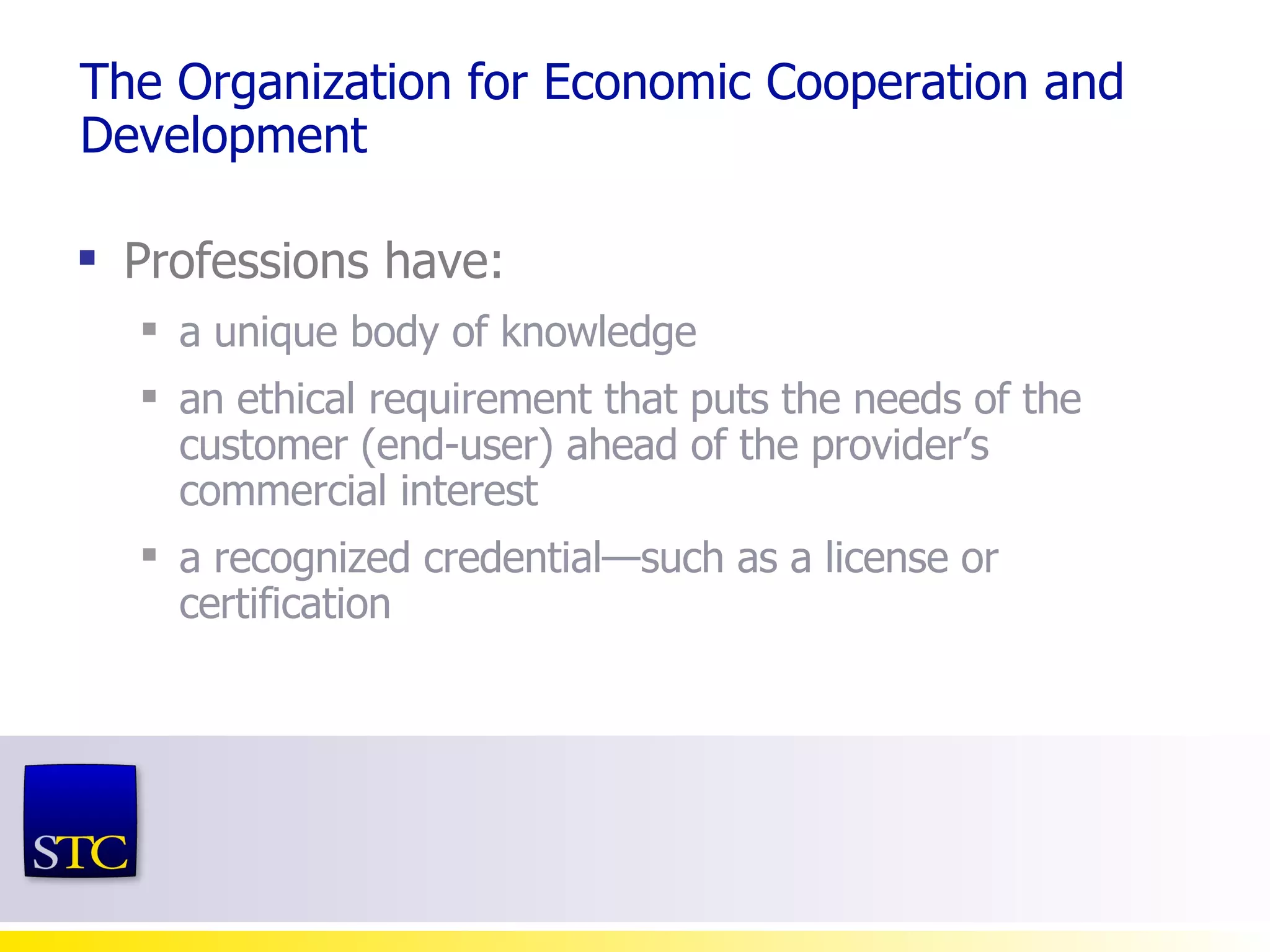 The Organization for Economic Cooperation and Development Professions have:  a unique body of knowledge  an ethical requirement that puts the needs of the customer (end-user) ahead of the provider’s commercial interest a recognized credential—such as a license or certification 