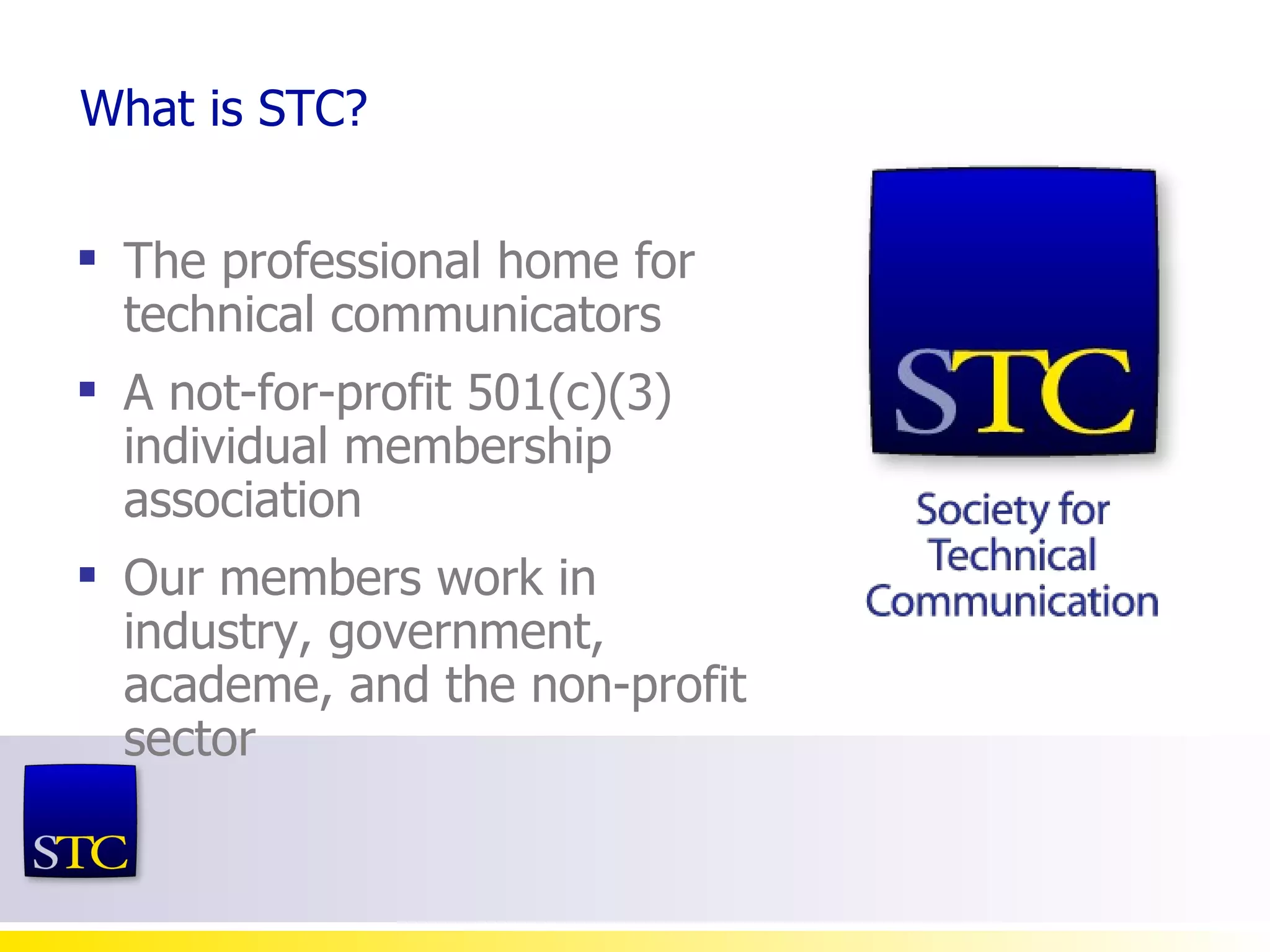 What is STC? The professional home for technical communicators A not-for-profit 501(c)(3) individual membership association Our members work in  industry, government, academe, and the non-profit sector 