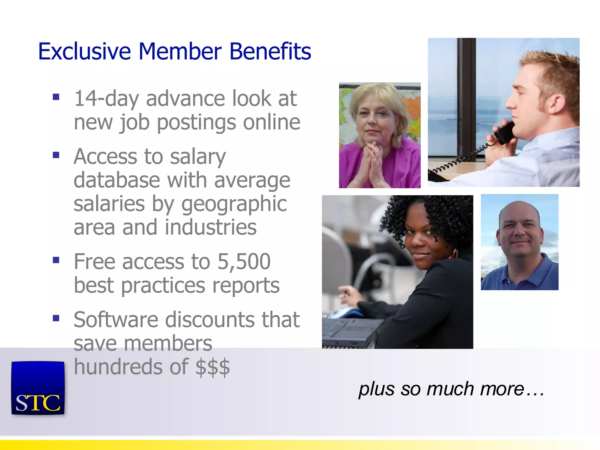Exclusive Member Benefits 14-day advance look at new job postings online Access to salary database with average salaries by geographic area and industries Free access to 5,500 best practices reports Software discounts that save members hundreds of $$$ plus so much more… 