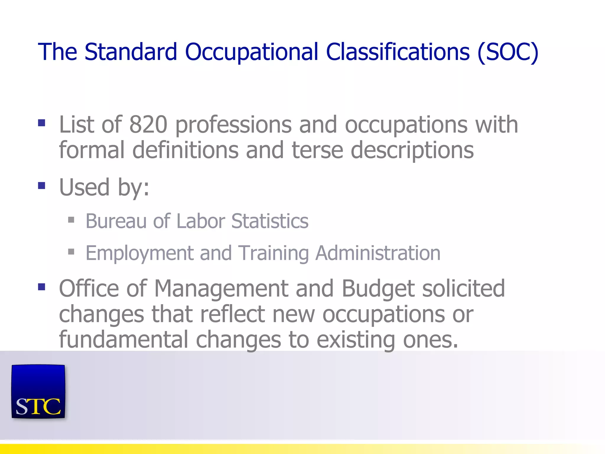 The Standard Occupational Classifications (SOC) List of 820 professions and occupations with formal definitions and terse descriptions Used by: Bureau of Labor Statistics Employment and Training Administration Office of Management and Budget solicited changes that reflect new occupations or fundamental changes to existing ones. 