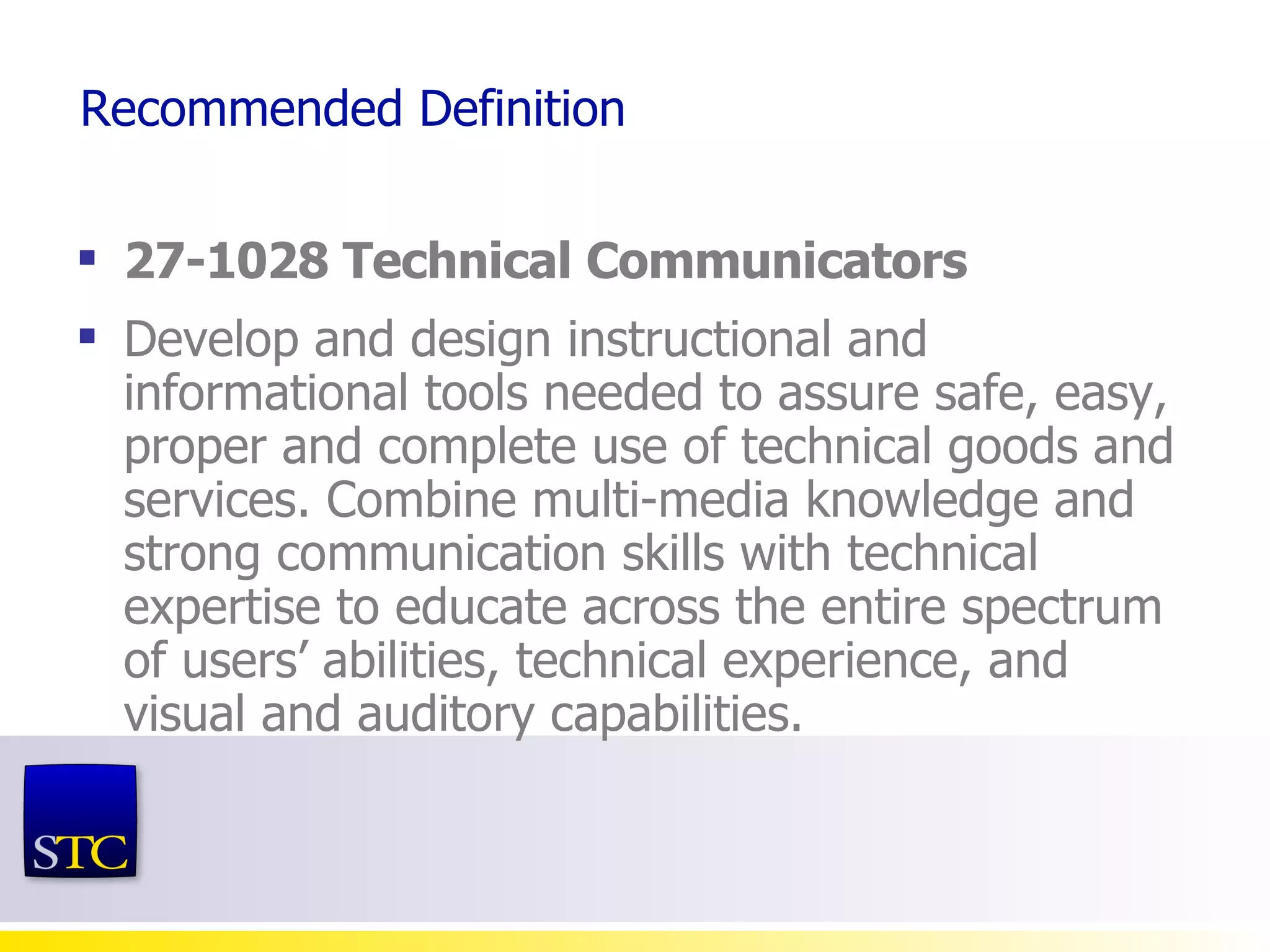 Recommended Definition 27-1028 Technical Communicators Develop and design instructional and informational tools needed to assure  safe, easy, proper and complete use of technical goods and services . Combine multi-media knowledge and strong communication skills with technical expertise to educate across the entire spectrum of users’ abilities, technical experience, and visual and auditory capabilities. 
