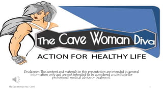 Disclaimer: The content and materials in this presentation are intended as general
information only and are not intended to be considered a substitute for
professional medical advice or treatment.
The Cave Woman Diva - 2015 1
 