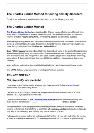 The Charles Linden Method for curing anxiety disorders.
For all those sufferers of anxiety related disorders I hope the following is of help:



The Charles Linden Method
The Charles Linden Method was developed by Charles Linden after he cured himself from
many years of high levels of anxiety, stress and panic. He received treatment from various
sources including hospital consultants, psychiatrists, doctors but all without success.

After talking to many people who had overcome similar conditions he discovered that there was
always a common factor. He used this common factor to “reverse-engineer” his solution now
know throughout the world as the Charles Linden Method.

Over 150,000 people have now benefited from this method, some in the Linden Clinics in cities
around the world but many from the comfort of their own homes after downloading the program
onto their computers. The program has also been used by people close to sufferers of anxiety,
panic, stress & depression to help them get rid of their problems – often without them even
knowing.

Many sufferers believe that they are ill but Charles Linden wants everyone to know, quote:

“It is VITAL that you understand one overriding fact without question:

YOU ARE NOT ILL!

Not physically, not mentally!
I guarantee to you that no matter what you may have been told before, my website will
demonstrate that without any doubt!

I will also show you that you can quickly and permanently reverse the formation of panic
attacks, OCD, Agoraphobia and Phobias.

Over 96.7% of members of The Charles Linden Method become completely anxiety free…
that’s not luck nor chance!” . . . . . . .                Charles Linden

Having helped so many people to overcome their problems, many of whom have submitted
praising testimonials, it is satisfying to see that a full 1 years guarantee is also provided going a
long way to removing any fear that this may be a some sort of scam.

Full support is provided by trained professional staff for the 1st year with no limit on the number
of times you need to make contact. Considering the cost of this course this is quite amazing.




                                                                                                1/2
 