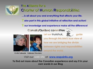 C a n a d a /Qu é b e c co mm ittee T he  A lliance for a  C harter of   H uman  R esponsib i lities Let our   Inukshuk ,  guide  you through this bird’s eye view of  how we are bridging the divide between rights and responsibilities  around the world. … is all about you and everything that affects your life.  T ake part in this global initiative of reflection and action! Y our knowledge and experience make all the difference!   To find out more about the Canadian experience and say it in your  own words in our Blog Visit our   web site  at   www.respoinfo.org Cécile Sabourin  Fabienne Preséntey 