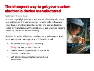 The cheapest way to get your custom
electronic device manufactured
Published by Titoma Design
In these days of globalization and auction sites it would seem
a smart idea to first ask ten design firms to bid on designing
your device, and then take that design and ask ten factories
to bid on manufacturing the electronics, and ten mold makers
to bid on the molds for the housing.

But alas, in reality this is not nearly as easy as it sounds. And
here some points we suggest you to bear in mind:
  •   Be careful with "splittist" thinking
  •   Design for low production cost
  •   Good Chinese engineers do not work for
      Chinese hourly rates
  •   Left alone, Chinese factories out-cheap
      themselves
 