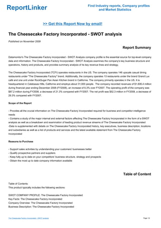 Find Industry reports, Company profiles
ReportLinker                                                                     and Market Statistics



                                           >> Get this Report Now by email!

The Cheesecake Factory Incorporated - SWOT analysis
Published on November 2009

                                                                                                         Report Summary

Datamonitor's The Cheesecake Factory Incorporated - SWOT Analysis company profile is the essential source for top-level company
data and information. The Cheesecake Factory Incorporated - SWOT Analysis examines the company's key business structure and
operations, history and products, and provides summary analysis of its key revenue lines and strategy.


The Cheesecake Factory Incorporated (TCFI) operates restaurants in the US. The company operates 146 upscale casual dining
restaurants under "The Cheesecake Factory" brand. Additionally, the company operates 13 restaurants under the brand Grand Lux
café and one unit under RockSugar Pan Asian Kitchen brand in California. The company primarily operates in the US. It is
headquartered in Calabasas Hills, California and employs about 31,000 people. The company recorded revenues of $1,606.4 million
during financial year ending December 2008 (FY2008), an increase of 6.3% over FY2007. The operating profit of the company was
$87.2 million during FY2008, a decrease of 21.3% compared with FY2007. The net profit was $52.3 million in FY2008, a decrease of
29.3% compared with FY2007.


Scope of the Report


- Provides all the crucial information on The Cheesecake Factory Incorporated required for business and competitor intelligence
needs
- Contains a study of the major internal and external factors affecting The Cheesecake Factory Incorporated in the form of a SWOT
analysis as well as a breakdown and examination of leading product revenue streams of The Cheesecake Factory Incorporated
-Data is supplemented with details on The Cheesecake Factory Incorporated history, key executives, business description, locations
and subsidiaries as well as a list of products and services and the latest available statement from The Cheesecake Factory
Incorporated


Reasons to Purchase


- Support sales activities by understanding your customers' businesses better
- Qualify prospective partners and suppliers
- Keep fully up to date on your competitors' business structure, strategy and prospects
- Obtain the most up to date company information available




                                                                                                          Table of Content

Table of Contents:
This product typically includes the following sections:


SWOT COMPANY PROFILE: The Cheesecake Factory Incorporated
Key Facts: The Cheesecake Factory Incorporated
Company Overview: The Cheesecake Factory Incorporated
Business Description: The Cheesecake Factory Incorporated



The Cheesecake Factory Incorporated - SWOT analysis                                                                          Page 1/4
 