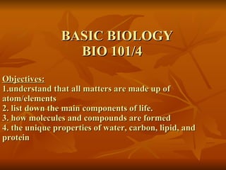 BASIC BIOLOGY   BIO 101/4 Objectives: 1.understand that all matters are made up of  atom/elements 2. list down the main components of life. 3. how molecules and compounds are formed 4. the unique properties of water, carbon, lipid, and  protein 