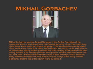 Mikhail Gorbachev Mikhail Gorbachev was the General Secretary of the Central Committee of the Communist Party of the Soviet Union and General Secretary of the Communist Party of the Soviet Union when the disaster happened. This means that he was the leader of the Soviet Union at the time. Many people blamed him directly for the explosion but he said that the military leaders prevented him from knowing of the disaster until later. During the time of his leadership before the explosion, reforms were being made, but at a slow pace. Historians believe that because of the Chernobyl nuclear explosion, many reforms were made in Soviet Russia because a large public outcry reached Gorbachev after the rest of the country found out about it. 