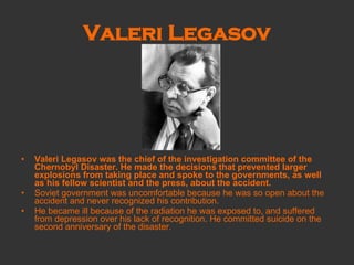 Valeri Legasov Valeri Legasov was the chief of the investigation committee of the Chernobyl Disaster. He made the decisions that prevented larger explosions from taking place and spoke to the governments, as well as his fellow scientist and the press, about the accident. Soviet government was uncomfortable because he was so open about the accident and never recognized his contribution. He became ill because of the radiation he was exposed to, and suffered from depression over his lack of recognition. He committed suicide on the second anniversary of the disaster. 