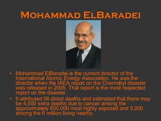 Mohammad ElBaradei Mohammad ElBaradei is the current director of the International Atomic Energy Association. He was the director when the IAEA report on the Chernobyl disaster was released in 2005. That report is the most respected report on the disaster.  It attributed 56 direct deaths and estimated that there may be 4,000 extra deaths due to cancer among the approximately 600,000 most highly exposed and 5,000 among the 6 million living nearby.  