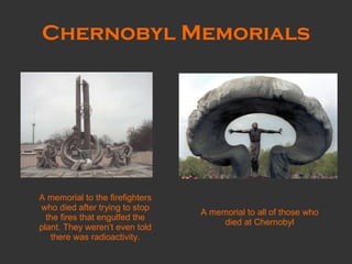 Chernobyl Memorials A memorial to the firefighters who died after trying to stop the fires that engulfed the plant. They weren’t even told there was radioactivity. A memorial to all of those who died at Chernobyl 
