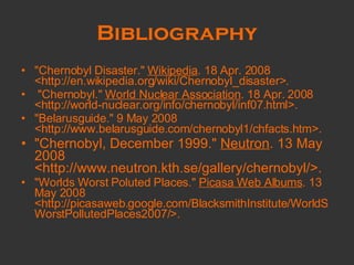 Bibliography "Chernobyl Disaster."  Wikipedia . 18 Apr. 2008 <http://en.wikipedia.org/wiki/Chernobyl_disaster>.  "Chernobyl."  World Nuclear Association . 18 Apr. 2008 <http://world-nuclear.org/info/chernobyl/inf07.html>.  "Belarusguide." 9 May 2008 <http://www.belarusguide.com/chernobyl1/chfacts.htm>. "Chernobyl, December 1999."  Neutron . 13 May 2008 <http://www.neutron.kth.se/gallery/chernobyl/>. "Worlds Worst Poluted Places."  Picasa Web Albums . 13 May 2008 <http://picasaweb.google.com/BlacksmithInstitute/WorldSWorstPollutedPlaces2007/>.  