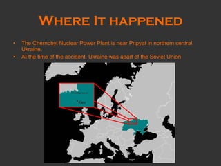 Where It happened The Chernobyl Nuclear Power Plant is near Pripyat in northern central Ukraine.   At the time of the accident, Ukraine was apart of the Soviet Union 