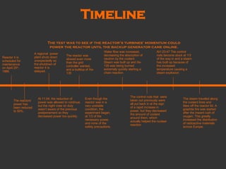 Timeline Reactor 4 is scheduled for maintenance on April 25 th , 1986 A regional  power plant shuts down unexpectedly so the shutdown of reactor 4 is delayed. At 11:04, the reduction of power was allowed to continue, but the night crew on duty wasn’t aware of the previous postponement so they decreased power too quickly. The reactors’ power has been reduced to 50%. The test was to see if the reactor’s turbines' momentum could power the reactor until the backup generator came online. The reactor was slowed even more than the grid controller wanted, and a buildup of Xe-135 Even though the reactor was in a very unstable condition, the experiment began, at 1/3 of the necessary power, and none of the safety precautions. Water flow was increased, decreasing the absorption of neutron by the coolant. Steam was built up and Xe-135 was being burned extremely quickly starting a chain reaction. The control rods that  were taken out previously were all put back in at the sign of a rapid increase in power, but they decreased the amount of coolant around them, which actually helped the nuclear reaction. At1:23:47 The control rods become stuck at 1/3 of the way in and a steam has built up because of the increased temperature causing a steam explosion. The steam traveled along the coolant lines and blew off the reactor lid. A graphite fire was started after the inward rush of oxygen. This greatly increased the distribution of radioactive materials across Europe. 