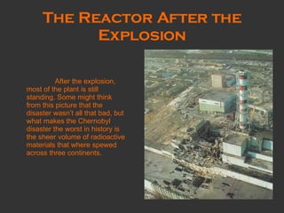 The Reactor After the Explosion After the explosion, most of the plant is still standing. Some might think from this picture that the disaster wasn’t all that bad, but what makes the Chernobyl disaster the worst in history is the sheer volume of radioactive materials that where spewed across three continents.  