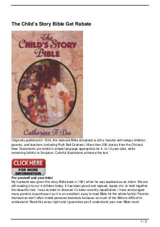 The Child’s Story Bible Get Rabate




Originally published in 1935, this beloved Bible storybook is still a favorite with todays children,
parents, and teachers (including Ruth Bell Graham). More than 200 stories from the Old and
New Testaments are retold in simple language appropriate for 4- to 12-year-olds, while
remaining faithful to Scripture. Colorful illustrations enhance the text.




For yourself and your kids!
My husband was given this story Bible back in 1961 when he was baptised as an infant. We are
still reading it to our 4 children today. It has been glued and reglued, taped, etc. to hold together
this beautiful text. I was ecstatic to discover it’s been recently republished. I have encouraged
many parents to purchase it as it is an excellent, easy to read Bible for the whole family! Parents
themselves don’t often model personal devotions because so much of the Bible is difficult to
understand. Read this every night and I guarantee you’ll understand your own Bible much




                                                                                               1/2
 