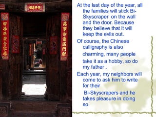 At the last day of the year, all the families will stick Bi-Skyscraper  on the wall and the door. Because they believe that it will keep the evils out. Of course, the Chinese calligraphy is also charming, many people take it as a hobby, so do my father . Each year, my neighbors will come to ask him to write for their Bi-Skyscrapers and he takes pleasure in doing so. 
