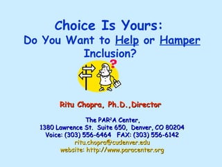 C hoice Is Yours:  Do You Want to  Help  or  Hamper  Inclusion?   Ritu Chopra, Ph.D.,Director     The PAR 2 A Center,  1380 Lawrence St.  Suite 650,  Denver, CO 80204 Voice: (303) 556-6464  FAX: (303) 556-6142   [email_address] website: http://www.paracenter.org 